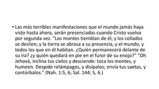 • Las más terribles manifestaciones que el mundo jamás haya
visto hasta ahora, serán presenciadas cuando Cristo vuelva
por segunda vez. "Los montes tiemblan de él, y los collados
se deslíen; y la tierra se abrasa a su presencia, y el mundo, y
todos los que en él habitan. ¿Quién permanecerá delante de
su ira? ¿y quién quedará en pie en el furor de su enojo?" "Oh
Jehová, inclina tus cielos y desciende: toca los montes, y
humeen. Despide relámpagos, y disípalos; envía tus saetas, y
contúrbalos." (Nah. 1:5, 6; Sal. 144: 5, 6.)
 