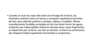 • Cuando se unan los rayos del cielo con el fuego de la tierra, las
montañas arderán como un horno, y arrojarán espantosos torrentes
de lava, que cubrirán jardines y campos, aldeas y ciudades. Masas
incandescentes fundidas arrojadas en los ríos harán hervir las aguas,
arrojarán con indescriptible violencia macizas rocas cuyos fragmentos
se esparcirán por la tierra. Los ríos se secarán. La tierra se conmoverá;
por doquiera habrá espantosos terremotos y erupciones..
 