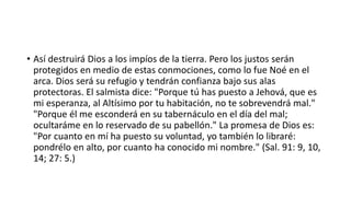 • Así destruirá Dios a los impíos de la tierra. Pero los justos serán
protegidos en medio de estas conmociones, como lo fue Noé en el
arca. Dios será su refugio y tendrán confianza bajo sus alas
protectoras. El salmista dice: "Porque tú has puesto a Jehová, que es
mi esperanza, al Altísimo por tu habitación, no te sobrevendrá mal."
"Porque él me esconderá en su tabernáculo en el día del mal;
ocultaráme en lo reservado de su pabellón." La promesa de Dios es:
"Por cuanto en mí ha puesto su voluntad, yo también lo libraré:
pondrélo en alto, por cuanto ha conocido mi nombre." (Sal. 91: 9, 10,
14; 27: 5.)
 