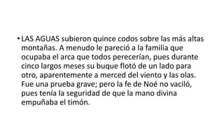 • LAS AGUAS subieron quince codos sobre las más altas
montañas. A menudo le pareció a la familia que
ocupaba el arca que todos perecerían, pues durante
cinco largos meses su buque flotó de un lado para
otro, aparentemente a merced del viento y las olas.
Fue una prueba grave; pero la fe de Noé no vaciló,
pues tenía la seguridad de que la mano divina
empuñaba el timón.
 