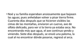 • Noé y su familia esperaban ansiosamente que bajasen
las aguas; pues anhelaban volver a pisar tierra firme.
Cuarenta días después que se hicieron visibles las
cimas de las montañas, enviaron un cuervo, ave de
olfato delicado, para ver si la tierra ya estaba seca. No
encontrando más que agua, el ave continuo yendo y
viniendo. Siete días después, se envió una paloma, la
cual al no encontrar dónde posarse, regresó al arca.
 