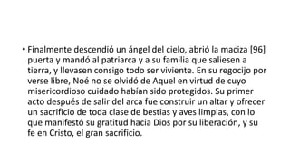 • Finalmente descendió un ángel del cielo, abrió la maciza [96]
puerta y mandó al patriarca y a su familia que saliesen a
tierra, y llevasen consigo todo ser viviente. En su regocijo por
verse libre, Noé no se olvidó de Aquel en virtud de cuyo
misericordioso cuidado habían sido protegidos. Su primer
acto después de salir del arca fue construir un altar y ofrecer
un sacrificio de toda clase de bestias y aves limpias, con lo
que manifestó su gratitud hacia Dios por su liberación, y su
fe en Cristo, el gran sacrificio.
 