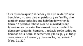 • Esta ofrenda agradó al Señor y de esto se derivó una
bendición, no sólo para el patriarca y su familia, sino
también para todos los que habrían de vivir en la
tierra. "Y percibió Jehová olor de suavidad; y dijo
Jehová en su corazón: No tornaré más a maldecir la
tierra por causa del hombre.... Todavía serán todos los
tiempos de la tierra; la sementera y la siega, y el frío y
calor, verano e invierno, y día y noche, no cesarán."
(Vers. 21, 22.)
 