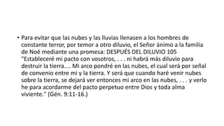 • Para evitar que las nubes y las lluvias llenasen a los hombres de
constante terror, por temor a otro diluvio, el Señor ánimo a la familia
de Noé mediante una promesa: DESPUÉS DEL DILUVIO 105
"Estableceré mi pacto con vosotros, . . . ni habrá más diluvio para
destruir la tierra.... Mi arco pondré en las nubes, el cual será por señal
de convenio entre mi y la tierra. Y será que cuando haré venir nubes
sobre la tierra, se dejará ver entonces mi arco en las nubes, . . . y verlo
he para acordarme del pacto perpetuo entre Dios y toda alma
viviente." (Gén. 9:11-16.)
 