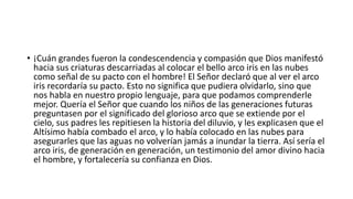 • ¡Cuán grandes fueron la condescendencia y compasión que Dios manifestó
hacia sus criaturas descarriadas al colocar el bello arco iris en las nubes
como señal de su pacto con el hombre! El Señor declaró que al ver el arco
iris recordaría su pacto. Esto no significa que pudiera olvidarlo, sino que
nos habla en nuestro propio lenguaje, para que podamos comprenderle
mejor. Quería el Señor que cuando los niños de las generaciones futuras
preguntasen por el significado del glorioso arco que se extiende por el
cielo, sus padres les repitiesen la historia del diluvio, y les explicasen que el
Altísimo había combado el arco, y lo había colocado en las nubes para
asegurarles que las aguas no volverían jamás a inundar la tierra. Así sería el
arco iris, de generación en generación, un testimonio del amor divino hacia
el hombre, y fortalecería su confianza en Dios.
 