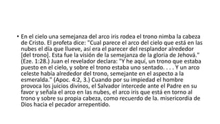 • En el cielo una semejanza del arco iris rodea el trono nimba la cabeza
de Cristo. El profeta dice: "Cual parece el arco del cielo que está en las
nubes el día que llueve, así era el parecer del resplandor alrededor
[del trono]. Esta fue la visión de la semejanza de la gloria de Jehová."
(Eze. 1:28.) Juan el revelador declara: "Y he aquí, un trono que estaba
puesto en el cielo, y sobre el trono estaba uno sentado. . . . Y un arco
celeste había alrededor del trono, semejante en el aspecto a la
esmeralda." (Apoc. 4:2, 3.) Cuando por su impiedad el hombre
provoca los juicios divinos, el Salvador intercede ante el Padre en su
favor y señala el arco en las nubes, el arco iris que está en torno al
trono y sobre su propia cabeza, como recuerdo de la. misericordia de
Dios hacia el pecador arrepentido.
 