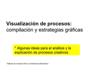 * Algunas ideas para el análisis y la
explicación de procesos creativos
Visualización de procesos:
compilación y estrategias gráficas
Talleres de creación 2012 | Universitat de Barcelona
 