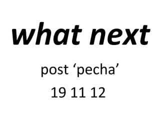 what next
 post ‘pecha’
  19 11 12
 