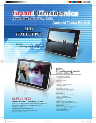 Grand Electronics
          (Shenzhen) Co., Ltd.
                                                                     Android Tablet PC MID
                       MID
                   (TABLET PC)

                   RK-706,
                   7" resisitive panel, Rockchip 2818




                                                                       FR-819,
                                                                       8" capacitive panel, freescale
                                                                       solution, Andriod 2.3
                                                                       • Freescale cotex A8 Solution
                                                                       • CPU 800 MHZ+600Mhz DSP
                                                                       • DDR512MB
                                                                       • 4GB NAND FLASH
                                                                       • Android 2.3
                                                                       • 800x600 (4:3)
                                                                       • 8" inch TFT LCD( Touch Panel)
                                                                       • with USB connector
                                                                       • External 3G
                                                                       • Wireless LAN 802.11b/g
                                                                       • US keyboard, USB external keyboard
                                                                       • Built-in touch pad,support USB mouse
                                                                       • EXTERNAL
                                                                       • TF/MINI SD Card
                                                                       • Audio built-in 0.5w x2 stereo sperkers
                                                                       • Built-in 3.5mm earphone
                                                                       • Built-in monophonic recording
                                                                       • 3600MAH
                                                                       • 5-6HRS
         Grand Electronics (Shenzhen) Co., Ltd.                        • 100-220V input, 9V DC output, 1.5A
                                                                       • WORD, EXCEL, POWERPOINT, PDF, TXT,
         1-2/F A2/A3 Building,Beida Founder Technology park,Shiyan     • QQ /MSN/SKYPE/E-mail
         Lake, Shiyan Town, Bao'an County,Shenzhen,China               • Interne browser
         Tel: 0755-33856165                                            • Support games . E-book, Android applications
                                                                       • support JPG.BMP.PNG.GIF.TIFF
         E-mail: grand-sz@globalmarket.com
                                                                       • Multi-language support
         Web: http://grand-sz.gmc.globalmarket.com                     • 0.48KG(with battery pack)
         http://www.grand-sz.com




凯瑞德1108.indd   1                                                                                                        2011-7-21   14:26:24
 