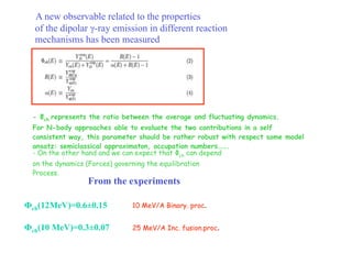 A new observable related to the properties
  of the dipolar γ-ray emission in different reaction
  mechanisms has been measured




 - Φch represents the ratio between the average and fluctuating dynamics.
 For N-body approaches able to evaluate the two contributions in a self
 consistent way, this parameter should be rather robust with respect some model
 ansatz: semiclassical approximaton, occupation numbers…….
 - On the other hand and we can expect that Φch can depend
 on the dynamics (Forces) governing the equilibration
 Process.
                  From the experiments

Фch(12MeV)=0.6±0.15             10 MeV/A Binary. proc.


Фch(10 MeV)=0.3±0.07            25 MeV/A Inc. fusion.proc.
 