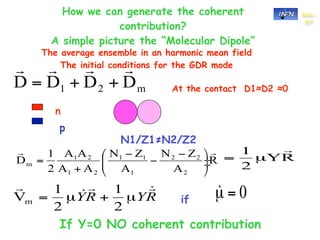 How we can generate the coherent                  Sez.-

               contribution?
                                                       CT


  A simple picture the “Molecular Dipole”
The average ensemble in an harmonic mean field
    The initial conditions for the GDR mode

                            At the contact D1≈D2 ≈0

  n
   p
                 N1/Z1≠N2/Z2




                              if

   If Y=0 NO coherent contribution
 