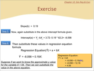 Exercise Chapter 12: Sim Reg & Corr Then substitute these values in regression equation formula             Regression Equation( Ŷ ) = a + bX            Ŷ   = -8.098 + 0.19 X .              Slope(b)  =  0.19 Suppose if we want to know the approximate y value for the variable X = 64. Then we can substitute the value in the above equation. Regression Equation: Ŷ  = a + bX              = -8.098 + 0.19( 64 ).             = -8.098 + 12.16             = 4.06 Step 5:   Step 6:   Now, again substitute in the above intercept formula given.             Intercept(a) =  Y  - b X   = 3.72- 0.19 * 62.2= -8.098 