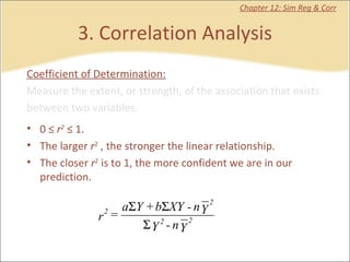 3. Correlation Analysis Chapter 12: Sim Reg & Corr Coefficient of Determination: Measure the extent, or strength, of the association that exists between two variables.  0 ≤  r 2  ≤ 1. The larger  r 2  , the stronger the linear relationship. The closer  r 2  is to 1, the more confident we are in our  prediction. 