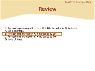 Review Chapter 3: Describing Data In the least squares equation,   Ŷ  = 10 + 20 X  the value of 20 indicates  A. the  Y  intercept. B. for each unit increase in  X ,  Y  increases by 20. C. for each unit increase in  Y ,  X  increases by 20. D. none of these.   