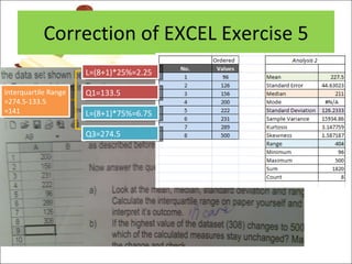 Correction of EXCEL Exercise 5 L=(8+1)*25%=2.25 Q1=133.5 L=(8+1)*75%=6.75 Q3=274.5 Interquartile Range =274.5-133.5 =141 