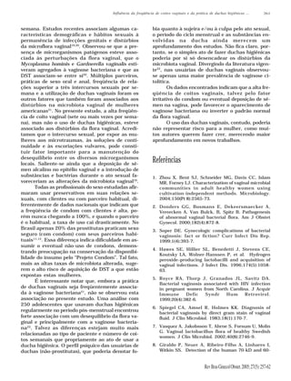 Influência da freqüência de coitos vaginais e da prática de duchas higiênicas ...            261



semana. Estudos recentes associam algumas ca-                   bia quanto à sujeira e/ou à culpa pelo ato sexual,
racterísticas demográficas e hábitos sexuais à                  o período do ciclo menstrual e as substâncias en-
permanência de infecções genitais e distúrbios                  volvidas na ducha ainda merecem um
da microflora vaginal19,20. Observou-se que a pre-              aprofundamento dos estudos. Não fica claro, por-
sença de microrganismos patógenos esteve asso-                  tanto, se o simples ato de fazer duchas higiênicas
ciada às perturbações da flora vaginal, que o                   poderia por si só desencadear os distúrbios da
Mycoplasma hominis e Gardnerella vaginalis esti-                microbiota vaginal. Divergindo da literatura vigen-
veram agregados à vaginose bacteriana e que as                  te22, nas usuárias de duchas vaginais observou-
DST associam-se entre si20. Múltiplos parceiros,                se apenas uma maior prevalência de vaginose ci-
práticas de sexo oral e anal, freqüência de rela-               tolítica.
ções superior a três intercursos sexuais por se-                       Os dados encontrados indicam que a alta fre-
mana e a utilização de duchas vaginais foram os                 qüência de coitos vaginais, talvez pelo fator
outros fatores que também foram associados aos                  irritativo do condom ou eventual deposição de sê-
distúrbios na microbiota vaginal de mulheres                    men na vagina, pode favorecer o aparecimento de
americanas21. No presente estudo, a alta freqüên-               vaginose bacteriana ou inverter o padrão normal
cia de coito vaginal (sete ou mais vezes por sema-              da flora vaginal.
na), mas não o uso de duchas higiênicas, esteve                        O uso das duchas vaginais, contudo, poderia
associado aos distúrbios da flora vaginal. Acredi-              não representar risco para a mulher, como mui-
tamos que o intercurso sexual, por expor as mu-                 tos autores querem fazer crer, merecendo maior
lheres aos microtraumas, às soluções de conti-                  aprofundamento em novos trabalhos.
nuidade e às escoriações vulvares, pode consti-
tuir fator importante para a manutenção do
desequilíbrio entre os diversos microrganismos
locais. Saliente-se ainda que a deposição de sê-
                                                                Referências
men alcalino no epitélio vaginal e a introdução de
substâncias e bactérias durante o ato sexual fa-                1. Zhou X, Bent SJ, Schneider MG, Davis CC, Islam
voreceriam as alterações da microbiota vaginal10.                  MR, Forney LJ. Characterization of vaginal microbial
       Todas as profissionais do sexo estudadas afir-              communities in adult healthy women using
maram usar preservativos em suas relações se-                      cultivation-independent methods. Microbiology.
xuais, com clientes ou com parceiro habitual, di-                  2004;150(Pt 8):2565-73.
ferentemente de dados nacionais que indicam que                 2. Donders GG, Bosmans E, Dekeersmaecker A,
a freqüência de condom com clientes é alta, po-                    Vereecken A, Van Bulck, B, Spitz B. Pathogenesis
rém nunca chegando a 100%, e quando o parceiro                     of abnormal vaginal bacterial flora. Am J Obstet
é o habitual, a taxa de uso cai drasticamente. No                  Gynecol. 2000;182(4):872-8.
Brasil apenas 20% das prostitutas praticam sexo                 3. Soper DE. Gynecologic complications of bacterial
seguro (com condom) com seus parceiros habi-                       vaginosis: fact or fiction? Curr Infect Dis Rep.
tuais11,12. Essa diferença indica dificuldade em as-               1999;1(4):393-7.
sumir o eventual não-uso de condons, demons-
                                                                4. Hawes SE, Hillier SL, Benedetti J, Stevens CE,
trando preocupação na conservação da disponibi-
                                                                   Koutsky LA, Wolner-Hanssen P, et al. Hydrogen
lidade do insumo pelo “Projeto Condom”. Tal fato,                  peroxide–producing lactobacilli and acquisition of
mais as altas taxas de microbiota alterada, suge-                  vaginal infections. J Infect Dis. 1996;174(5):1058-
rem o alto risco de aquisição de DST a que estão                   63.
expostas estas mulheres.
                                                                5. Royce RA, Thorp J, Granados JL, Savitz DA.
       É interessante notar que, embora a prática
                                                                   Bacterial vaginosis associated with HIV infection
de duchas vaginais seja freqüentemente associa-                    in pregnant women from North Carolina. J Acquir
da à vaginose bacteriana21, não se observou esta                   Immune      Defic    Syndr    Hum    Retrovirol.
associação no presente estudo. Uma análise com                     1999;20(4):382-6.
250 adolescentes que usavam duchas higiênicas
                                                                6. Spiegel CA, Amsel R, Holmes KK. Diagnosis of
regularmente no período pós-menstrual encontrou
                                                                   bacterial vaginosis by direct gram stain of vaginal
forte associação com um desequilíbrio da flora va-                 fluid. J Clin Microbiol. 1983;18(1):170-7.
ginal e principalmente com a vaginose bacteria-
na22. Talvez as diferenças estejam muito mais                   7. Vasquez A, Jakobsson T, Ahrne S, Forsum U, Molin
                                                                   G. Vaginal lactobacillus flora of healthy Swedish
relacionadas ao tipo de paciente e número de coi-
                                                                   women. J Clin Microbiol. 2002;40(8):2746-9.
tos semanais que propriamente ao ato de usar a
ducha higiênica. O perfil psíquico das usuárias de              8. Giraldo P, Neuer A, Ribeiro-Filho A, Linhares I,
duchas (não-prostitutas), que poderia denotar fo-                  Witkin SS. Detection of the human 70-kD and 60-


                                                                                               Rev Bras Ginecol Obstet. 2005; 27(5): 257-62
 