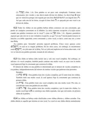 (3) lDeb]Y"w" (Gén. 1.4). Esta palabra es un poco más complicada. Contiene cinco
consonantes, tres vocales y una shevá muda (divisor de sílabas). La shevá bajo b tiene
que ser silenciosa porque está seguida por una letra BeGaD KeFaT con dagesh lene (D).
Así que cada una de las letras, excepto la letra final (l) es apoyada por una vocal o un
divisor de sílabas.
12.2 Todas las sílabas en una palabra hebrea deben comenzar con una consonante, que
puede ser cualquier consonante en el alfabeto. La única aparente excepción a la regla ocurre
cuando una palabra comienza con la vocal W, como en ˜ybeW (Gén. 1.4). Algunos gramáticos
arguyen que aún esto no es una verdadera excepción, ya que w en una W inicial puede tomarse en
función a su doble capacidad, como consonante y como vocal, es decir, como una väv y como
una ¡ûºréq.
(La palabra para ‘Jerusalén’ presenta especial problema. Cinco veces aparece como
(µyIl¢æv;Wry“, lo cual no es ningún problema. En los otros casos, sin embargo, la encontramos
como µIl¢æv;Wry“, sin yôd antes de la ˙îªréq. Tal vez yôd está implícita en la forma abreviada, o tal
vez se trata de una palabra prestada, tomada de otro idioma.)
12.3 Una sílaba en hebreo debe incluir una y solo una vocal completa. Sin embargo, en
adición a la vocal completa, también puede contener una media vocal, en cuyo caso la media
vocal aparecerá bajo la consonante que comienza la sílaba.
El número de sílabas en una palabra es determinado por el número de vocales completas en
esa palabra, independientemente del número de medias vocales que pudieran estar presentes.
Ejemplos:
(1) tyvi / areB] - Esta palabra tiene dos vocales completas, por lo tanto tiene dos sílabas.
También tiene una media vocal, la cual aparece bajo la consonante que comienza la
primera sílaba.
(2) tyriB] - Esta palabra tiene una vocal completa más una media vocal. Por esto, es
considerada como una palabra de una sílaba.
(3) µyhi / løa‘ - Esta palabra tiene dos vocales completas y por lo tanto dos sílabas. La
media vocal bajo la a no constituye una sílaba separada, sino que está unida a la primera
sílaba de la palabra.
12.4 Las sílabas en hebreo están clasificadas como sílabas abiertas y sílabas cerradas. Una
sílaba abierta es aquella que termina en una vocal. La vocal en una sílaba abierta normalmente
 