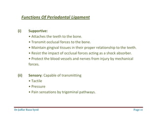 Dr.Jaffar Raza Syed Page 10
Functions Of Periodontal Ligament
(i) Supportive:
• Attaches the teeth to the bone.
• Transmit occlusal forces to the bone.
• Maintain gingival tissues in their proper relationship to the teeth.
• Resist the impact of occlusal forces acting as a shock absorber.
• Protect the blood vessels and nerves from injury by mechanical
forces.
(ii) Sensory: Capable of transmitting
• Tactile
• Pressure
• Pain sensations by trigeminal pathways.
 