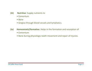 Dr.Jaffar Raza Syed Page 11
(iii) Nutritive: Supply nutrients to
• Cementum
• Bone
• Gingiva through blood vessels and lymphatics.
(iv) Homeostatic/formative: Helps in the formation and resorption of
• Cementum
• Bone during physiologic tooth movement and repair of injuries.
 