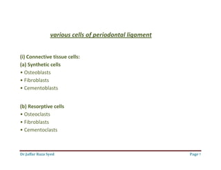 Dr.Jaffar Raza Syed Page 7
various cells of periodontal ligament
(i) Connective tissue cells:
(a) Synthetic cells
• Osteoblasts
• Fibroblasts
• Cementoblasts
(b) Resorptive cells
• Osteoclasts
• Fibroblasts
• Cementoclasts
 