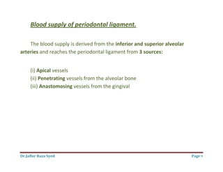 Dr.Jaffar Raza Syed Page 9
Blood supply of periodontal ligament.
The blood supply is derived from the inferior and superior alveolar
arteries and reaches the periodontal ligament from 3 sources:
(i) Apical vessels
(ii) Penetrating vessels from the alveolar bone
(iii) Anastomosing vessels from the gingival
 
