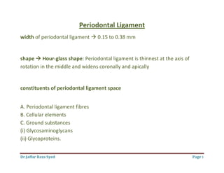 Dr.Jaffar Raza Syed Page 1
Periodontal Ligament
width of periodontal ligament  0.15 to 0.38 mm
shape  Hour-glass shape: Periodontal ligament is thinnest at the axis of
rotation in the middle and widens coronally and apically
constituents of periodontal ligament space
A. Periodontal ligament fibres
B. Cellular elements
C. Ground substances
(i) Glycosaminoglycans
(ii) Glycoproteins.
 