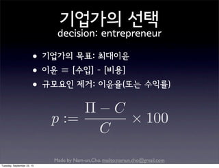 Made by Nam-un,Cho. mailto:namun.cho@gmail.com
기업가의 선택
decision: entrepreneur
•기업가의 목표: 최대이윤
•이윤 ≡ [수입] - [비용]
•규모요인 제거: 이윤율(또는 수익률)
p :=
C
C
100
Tuesday, September 22, 15
 