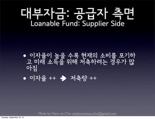 Made by Nam-un,Cho. mailto:namun.cho@gmail.com
대부자금: 공급자 측면
Loanable Fund: Supplier Side
•이자율이 높을 수록 현재의 소비를 포기하
고 미래 소득을 위해 저축하려는 경우가 많
아짐
•이자율 ++ 저축량 ++
Tuesday, September 22, 15
 