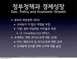 Made by Nam-un,Cho. mailto:namun.cho@gmail.com
정부정책과 경제성장
Gov. Policy and Economic Growth
•정부의 재정정책 (적자)
•조세보다 더 많은 재정을 투입
•가정: 정부 차입액은 이자율과 무관
•cf. Crowding Out Effect
•조세제도 개혁 (투자소득에 대한 감세)
•이자, 배당수익 등 투자소득에 대한 감세
•조세총액 유지를 위해 소비재 세율 높임
Tuesday, September 22, 15
 