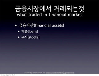 Made by Nam-un,Cho. mailto:namun.cho@gmail.com
금융시장에서 거래되는것
what traded in financial market
•금융자산(financial assets)
•대출(loans)
•주식(stocks)
Tuesday, September 22, 15
 