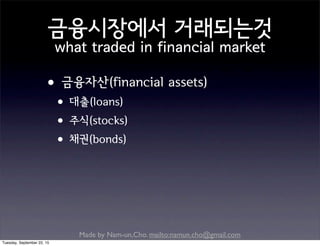 Made by Nam-un,Cho. mailto:namun.cho@gmail.com
금융시장에서 거래되는것
what traded in financial market
•금융자산(financial assets)
•대출(loans)
•주식(stocks)
•채권(bonds)
Tuesday, September 22, 15
 