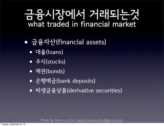 Made by Nam-un,Cho. mailto:namun.cho@gmail.com
금융시장에서 거래되는것
what traded in financial market
•금융자산(financial assets)
•대출(loans)
•주식(stocks)
•채권(bonds)
•은행예금(bank deposits)
•파생금융상품(derivative securities)
Tuesday, September 22, 15
 