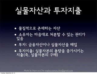 Made by Nam-un,Cho. mailto:namun.cho@gmail.com
실물자산과 투자지출
•물질적으로 존재하는 자산
•소유자는 마음대로 처분할 수 있는 권리가
있음
•투자: 금융자산이나 실물자산을 매입
•투자지출: 실물자본의 총량을 증가시키는
지출(즉, 실물자본의 구매)
Tuesday, September 22, 15
 