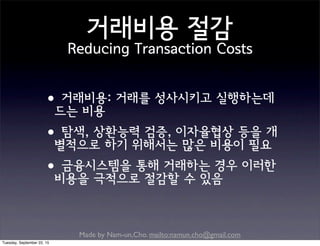 Made by Nam-un,Cho. mailto:namun.cho@gmail.com
거래비용 절감
Reducing Transaction Costs
•거래비용: 거래를 성사시키고 실행하는데
드는 비용
•탐색, 상환능력 검증, 이자율협상 등을 개
별적으로 하기 위해서는 많은 비용이 필요
•금융시스템을 통해 거래하는 경우 이러한
비용을 극적으로 절감할 수 있음
Tuesday, September 22, 15
 
