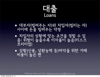 Made by Nam-un,Cho. mailto:namun.cho@gmail.com
대출
Loans
•대부자(빌려주는 자)와 차입자(빌리는 자)
사이에 돈을 빌려주는 약정
•차입자의 상황에 맞는 조건을 정할 수 있
음: 위험이 높을수록 이자율이 높음(리스크
프리미엄)
•상황(신용, 상환능력 등)파악을 위한 거래
비용이 높은 편
Tuesday, September 22, 15
 