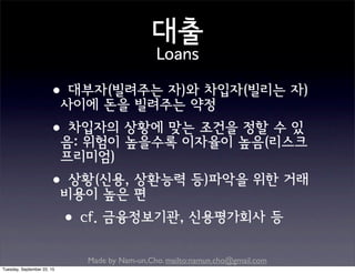 Made by Nam-un,Cho. mailto:namun.cho@gmail.com
대출
Loans
•대부자(빌려주는 자)와 차입자(빌리는 자)
사이에 돈을 빌려주는 약정
•차입자의 상황에 맞는 조건을 정할 수 있
음: 위험이 높을수록 이자율이 높음(리스크
프리미엄)
•상황(신용, 상환능력 등)파악을 위한 거래
비용이 높은 편
•cf. 금융정보기관, 신용평가회사 등
Tuesday, September 22, 15
 