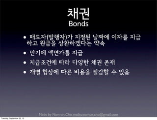 Made by Nam-un,Cho. mailto:namun.cho@gmail.com
채권
Bonds
•매도자(발행자)가 지정된 날짜에 이자를 지급
하고 원금을 상환하겠다는 약속
•만기에 액면가를 지급
•지급조건에 따라 다양한 채권 존재
•개별 협상에 따른 비용을 절감할 수 있음
Tuesday, September 22, 15
 