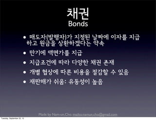 Made by Nam-un,Cho. mailto:namun.cho@gmail.com
채권
Bonds
•매도자(발행자)가 지정된 날짜에 이자를 지급
하고 원금을 상환하겠다는 약속
•만기에 액면가를 지급
•지급조건에 따라 다양한 채권 존재
•개별 협상에 따른 비용을 절감할 수 있음
•재판매가 쉬움: 유동성이 높음
Tuesday, September 22, 15
 