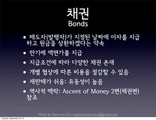 Made by Nam-un,Cho. mailto:namun.cho@gmail.com
채권
Bonds
•매도자(발행자)가 지정된 날짜에 이자를 지급
하고 원금을 상환하겠다는 약속
•만기에 액면가를 지급
•지급조건에 따라 다양한 채권 존재
•개별 협상에 따른 비용을 절감할 수 있음
•재판매가 쉬움: 유동성이 높음
•역사적 맥락: Ascent of Money 2편(채권편)
참조
Tuesday, September 22, 15
 