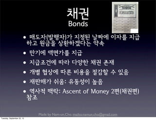 Made by Nam-un,Cho. mailto:namun.cho@gmail.com
채권
Bonds
•매도자(발행자)가 지정된 날짜에 이자를 지급
하고 원금을 상환하겠다는 약속
•만기에 액면가를 지급
•지급조건에 따라 다양한 채권 존재
•개별 협상에 따른 비용을 절감할 수 있음
•재판매가 쉬움: 유동성이 높음
•역사적 맥락: Ascent of Money 2편(채권편)
참조
Tuesday, September 22, 15
 
