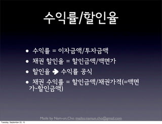 Made by Nam-un,Cho. mailto:namun.cho@gmail.com
수익률/할인율
•수익률 = 이자금액/투자금액
•채권 할인율 = 할인금액/액면가
•할인율 수익률 공식
•채권 수익률 = 할인금액/채권가격(=액면
가-할인금액)
Tuesday, September 22, 15
 