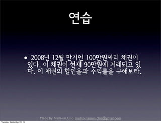 Made by Nam-un,Cho. mailto:namun.cho@gmail.com
연습
•2008년 12월 만기인 100만원짜리 채권이
있다. 이 채권이 현재 90만원에 거래되고 있
다. 이 채권의 할인율과 수익률을 구해보라.
Tuesday, September 22, 15
 