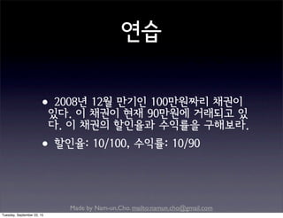 Made by Nam-un,Cho. mailto:namun.cho@gmail.com
연습
•2008년 12월 만기인 100만원짜리 채권이
있다. 이 채권이 현재 90만원에 거래되고 있
다. 이 채권의 할인율과 수익률을 구해보라.
•할인율: 10/100, 수익률: 10/90
Tuesday, September 22, 15
 
