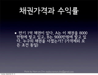 Made by Nam-un,Cho. mailto:namun.cho@gmail.com
채권가격과 수익률
•만기 1억 채권이 있다. A는 이 채권을 8000
만원에 팔고 있고, B는 9000만원에 팔고 있
다. 누구의 채권을 사겠는가? (가격제외 모
든 조건 동일)
Tuesday, September 22, 15
 