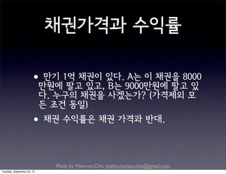 Made by Nam-un,Cho. mailto:namun.cho@gmail.com
채권가격과 수익률
•만기 1억 채권이 있다. A는 이 채권을 8000
만원에 팔고 있고, B는 9000만원에 팔고 있
다. 누구의 채권을 사겠는가? (가격제외 모
든 조건 동일)
•채권 수익률은 채권 가격과 반대.
Tuesday, September 22, 15
 