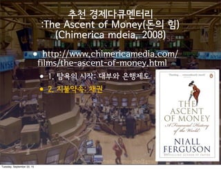 Made by Nam-un,Cho. mailto:namun.cho@gmail.com
추천 경제다큐멘터리
:The Ascent of Money(돈의 힘)
(Chimerica mdeia, 2008)
•http://www.chimericamedia.com/
films/the-ascent-of-money.html
•1. 탐욕의 시작: 대부와 은행제도
•2. 지불약속: 채권
Tuesday, September 22, 15
 