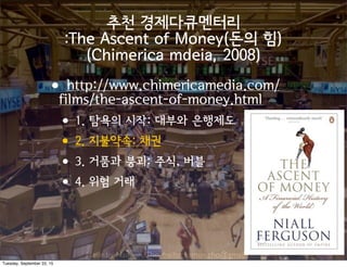 Made by Nam-un,Cho. mailto:namun.cho@gmail.com
추천 경제다큐멘터리
:The Ascent of Money(돈의 힘)
(Chimerica mdeia, 2008)
•http://www.chimericamedia.com/
films/the-ascent-of-money.html
•1. 탐욕의 시작: 대부와 은행제도
•2. 지불약속: 채권
•3. 거품과 붕괴: 주식, 버블
•4. 위험 거래
Tuesday, September 22, 15
 