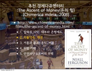 Made by Nam-un,Cho. mailto:namun.cho@gmail.com
추천 경제다큐멘터리
:The Ascent of Money(돈의 힘)
(Chimerica mdeia, 2008)
•http://www.chimericamedia.com/
films/the-ascent-of-money.html
•1. 탐욕의 시작: 대부와 은행제도
•2. 지불약속: 채권
•3. 거품과 붕괴: 주식, 버블
•4. 위험 거래
•5. 안전자산으로써의 주택
Tuesday, September 22, 15
 