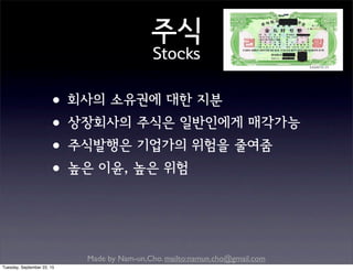 Made by Nam-un,Cho. mailto:namun.cho@gmail.com
주식
Stocks
•회사의 소유권에 대한 지분
•상장회사의 주식은 일반인에게 매각가능
•주식발행은 기업가의 위험을 줄여줌
•높은 이윤, 높은 위험
Tuesday, September 22, 15
 