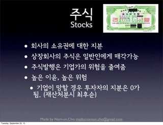 Made by Nam-un,Cho. mailto:namun.cho@gmail.com
주식
Stocks
•회사의 소유권에 대한 지분
•상장회사의 주식은 일반인에게 매각가능
•주식발행은 기업가의 위험을 줄여줌
•높은 이윤, 높은 위험
•기업이 망할 경우 투자자의 지분은 0가
됨. (재산처분시 최후순)
Tuesday, September 22, 15
 